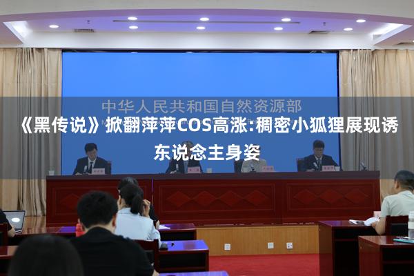 《黑传说》掀翻萍萍COS高涨:稠密小狐狸展现诱东说念主身姿