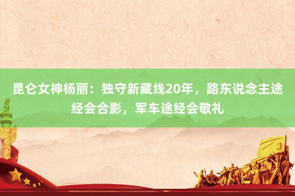 昆仑女神杨丽：独守新藏线20年，路东说念主途经会合影，军车途经会敬礼