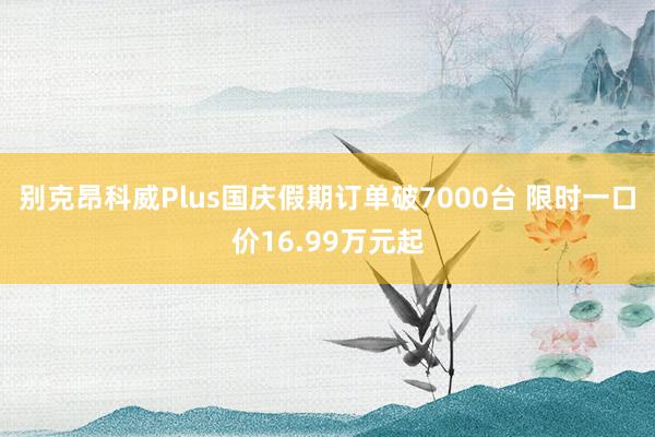 别克昂科威Plus国庆假期订单破7000台 限时一口价16.99万元起