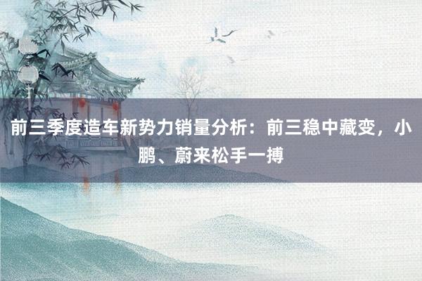 前三季度造车新势力销量分析：前三稳中藏变，小鹏、蔚来松手一搏
