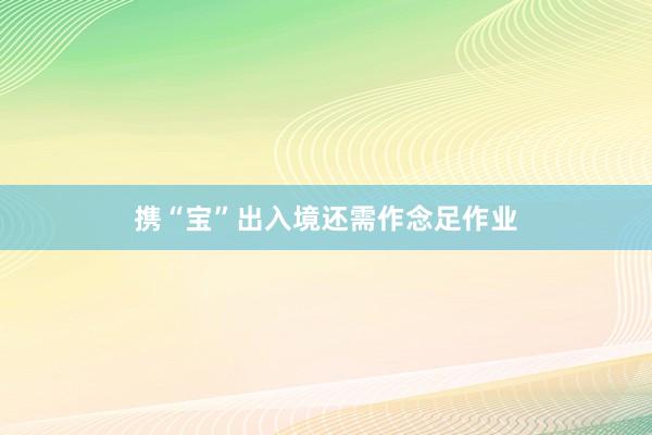 携“宝”出入境还需作念足作业