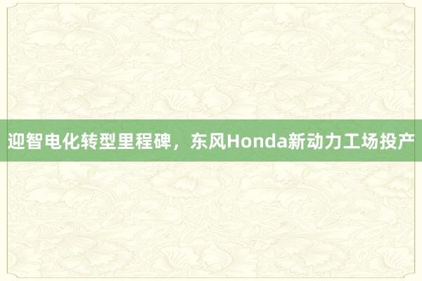 迎智电化转型里程碑，东风Honda新动力工场投产