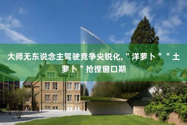 大师无东说念主驾驶竞争尖锐化,＂洋萝卜＂＂土萝卜＂抢捏窗口期