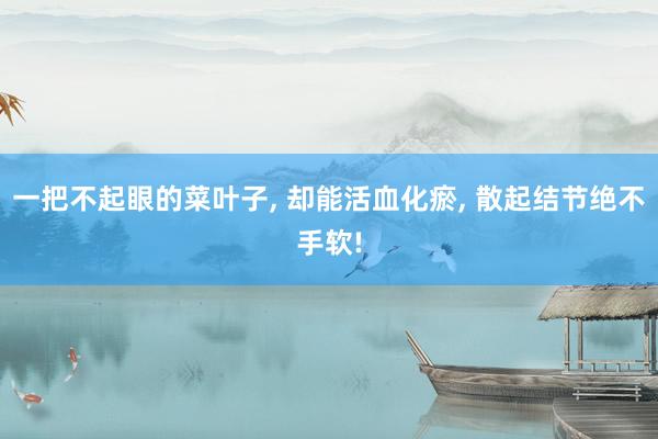一把不起眼的菜叶子, 却能活血化瘀, 散起结节绝不手软!
