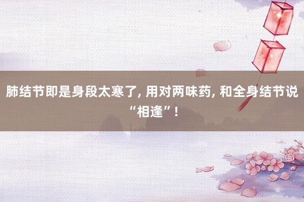 肺结节即是身段太寒了, 用对两味药, 和全身结节说“相逢”!