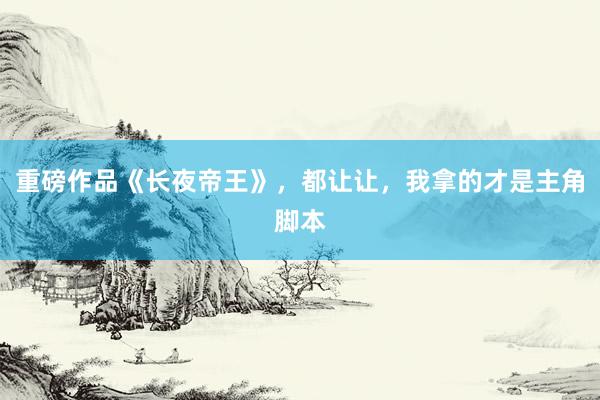 重磅作品《长夜帝王》，都让让，我拿的才是主角脚本