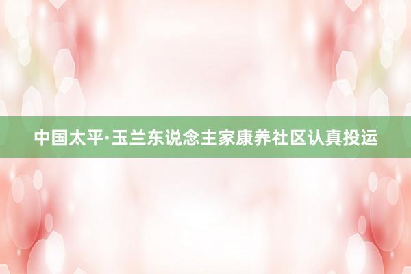 中国太平·玉兰东说念主家康养社区认真投运