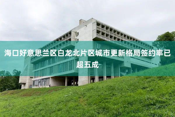 海口好意思兰区白龙北片区城市更新格局签约率已超五成
