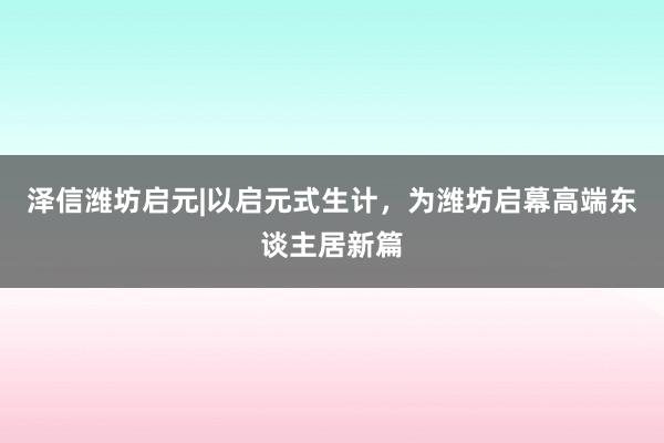 泽信潍坊启元|以启元式生计，为潍坊启幕高端东谈主居新篇