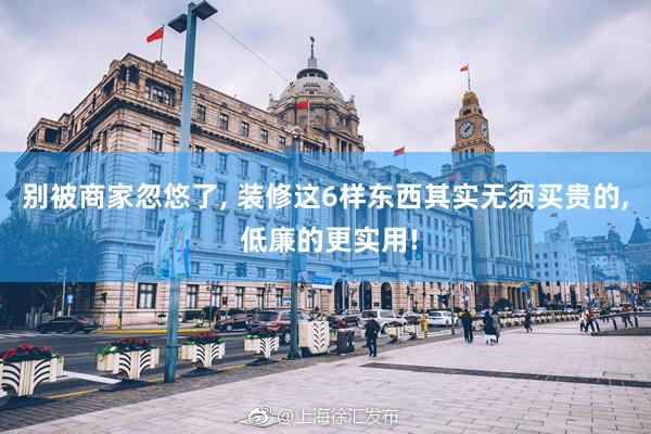 别被商家忽悠了, 装修这6样东西其实无须买贵的, 低廉的更实用!