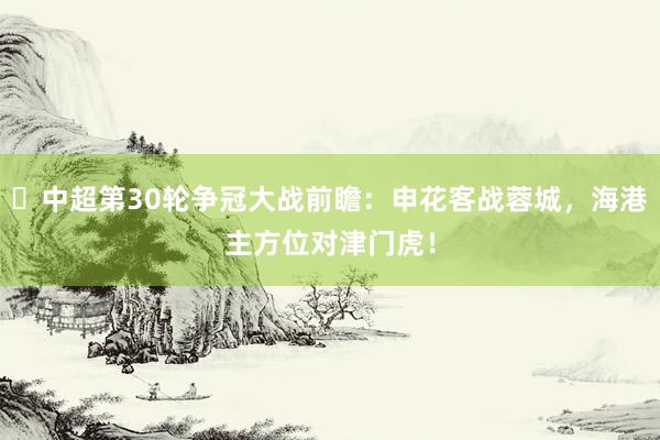 ‌中超第30轮争冠大战前瞻：申花客战蓉城，海港主方位对津门虎！
