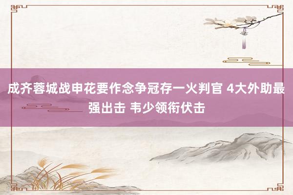 成齐蓉城战申花要作念争冠存一火判官 4大外助最强出击 韦少领衔伏击