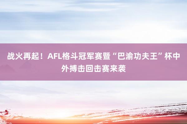 战火再起!AFL格斗冠军赛暨“巴渝功夫王”杯中外搏击回击赛来袭