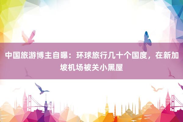 中国旅游博主自曝：环球旅行几十个国度，在新加坡机场被关小黑屋