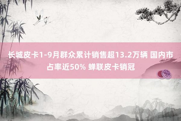长城皮卡1-9月群众累计销售超13.2万辆 国内市占率近50% 蝉联皮卡销冠