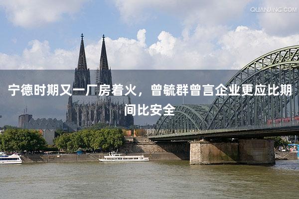 宁德时期又一厂房着火，曾毓群曾言企业更应比期间比安全